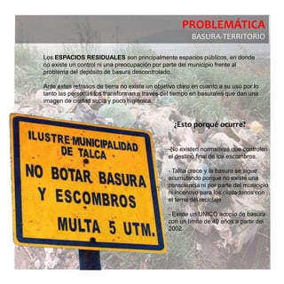PROBLEMÁTICA
                                                         BASURA-TERRITORIO

Los ESPACIOS RESIDUALES son principalmente espacios públicos, en donde
no existe un control ni una preocupación por parte del municipio frente al
problema del depósito de basura descontrolado.

Ante estos retrasos de tierra no existe un objetivo claro en cuanto a su uso por lo
tanto las personas los transforman a través del tiempo en basurales que dan una
imagen de ciudad sucia y poco higiénica.



                                                  ¿Esto porqué ocurre?


                                                -No existen normativas que controlen
                                                el destino final de los escombros.

                                                - Talca crece y la basura se sigue
                                                acumulando porque no existe una
                                                consciencia ni por parte del municipio
                                                ni incentivo para los ciudadanos con
                                                el tema del reciclaje

                                                - Existe un UNICO acopio de basura
                                                con un límite de 40 años a partir del
                                                2002
 