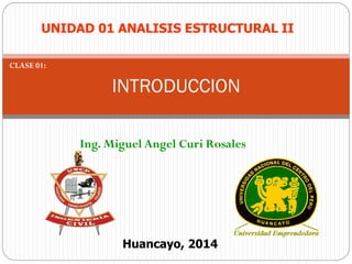 Ing. Miguel Angel Curi Rosales
INTRODUCCION
Huancayo, 2014
UNIDAD 01 ANALISIS ESTRUCTURAL II
CLASE 01:
 