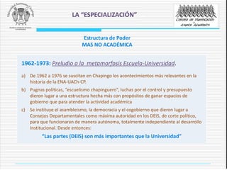 1962-1973: Preludio a la metamorfosis Escuela-Universidad.
a) De 1962 a 1976 se suscitan en Chapingo los acontecimientos más relevantes en la
historia de la ENA-UACh-CP.
b) Pugnas políticas, “escuelismo chapinguero”, luchas por el control y presupuesto
dieron lugar a una estructura hecha más con propósitos de ganar espacios de
gobierno que para atender la actividad académica
c) Se instituye el asambleísmo, la democracia y el cogobierno que dieron lugar a
Consejos Departamentales como máxima autoridad en los DEIS, de corte político,
para que funcionaran de manera autónoma, totalmente independiente al desarrollo
Institucional. Desde entonces:
“Las partes (DEIS) son más importantes que la Universidad”
LA “ESPECIALIZACIÓN”
Estructura de Poder
MAS NO ACADÉMICA
 