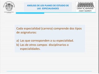 ANÁLISIS DE LOS PLANES DE ESTUDIO DE
LAS ESPECIALIDADES
Cada especialidad (carrera) comprende dos tipos
de asignaturas:
a) Las que corresponden a su especialidad.
b) Las de otros campos disciplinarios o
especialidades.
 