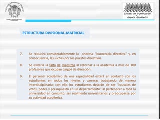 7. Se reducirá considerablemente la onerosa “burocracia directiva” y, en
consecuencia, las luchas por los puestos directivos.
8. Se evitaría la falta de maestros al retornar a la academia a más de 100
profesores que ocupan cargos de dirección.
9. El personal académico de una especialidad estará en contacto con los
estudiantes en todos los niveles y carreras trabajando de manera
interdisciplinaria; con ello los estudiantes dejarán de ser “causales de
votos, poder y presupuesto en un departamento” al pertenecer a toda la
universidad en conjunto: ser realmente universitarios y preocuparse por
su actividad académica.
ESTRUCTURA DIVISIONAL-MATRICIAL
 