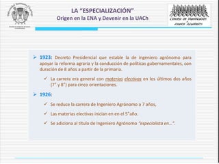  1923: Decreto Presidencial que estable la de ingeniero agrónomo para
apoyar la reforma agraria y la conducción de políticas gubernamentales, con
duración de 8 años a partir de la primaria.
 La carrera era general con materias electivas en los últimos dos años
(7° y 8°) para cinco orientaciones.
 1926:
 Se reduce la carrera de Ingeniero Agrónomo a 7 años,
 Las materias electivas inician en en el 5°año.
 Se adiciona al título de Ingeniero Agrónomo “especialista en…”.
LA “ESPECIALIZACIÓN”
Origen en la ENA y Devenir en la UACh
 