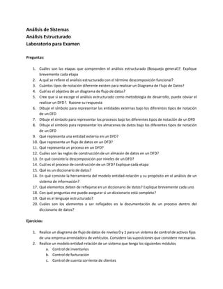 Análisis de Sistemas
Análisis Estructurado
Laboratorio para Examen

Preguntas:

    1. Cuáles son las etapas que comprenden el análisis estructurado (Bosquejo general)?. Explique
        brevemente cada etapa
    2. A qué se refiere el análisis estructurado con el término descomposición funcional?
    3. Cuántos tipos de notación diferente existen para realizar un Diagrama de Flujo de Datos?
    4. Cuál es el objetivo de un diagrama de flujo de datos?
    5. Cree que si se escoge el análisis estructurado como metodología de desarrollo, puede obviar el
        realizar un DFD?. Razone su respuesta
    6. Dibuje el símbolo para representar las entidades externas bajo los diferentes tipos de notación
        de un DFD
    7. Dibuje el símbolo para representar los procesos bajo los diferentes tipos de notación de un DFD
    8. Dibuje el símbolo para representar los almacenes de datos bajo los diferentes tipos de notación
        de un DFD
    9. Qué representa una entidad externa en un DFD?
    10. Que representa un flujo de datos en un DFD?
    11. Qué representa un proceso en un DFD?
    12. Cuáles son las reglas de construcción de un almacén de datos en un DFD?
    13. En qué consiste la descomposición por niveles de un DFD?
    14. Cuál es el proceso de construcción de un DFD? Explique cada etapa
    15. Qué es un diccionario de datos?
    16. En qué consiste la herramienta del modelo entidad-relación y su propósito en el análisis de un
        sistema de información?
    17. Qué elementos deben de reflejarse en un diccionario de datos? Explique brevemente cada uno
    18. Con qué preguntas me puedo asegurar si un diccionario está completo?
    19. Qué es el lenguaje estructurado?
    20. Cuáles son los elementos a ser reflejados en la documentación de un proceso dentro del
        diccionario de datos?

Ejercicios:

    1. Realice un diagrama de flujo de datos de niveles 0 y 1 para un sistema de control de activos fijos
       de una empresa arrendadora de vehículos. Considere las suposiciones que considere necesarias.
    2. Realice un modelo entidad-relación de un sistema que tenga los siguientes módulos
           a. Control de inventarios
           b. Control de facturación
           c. Control de cuenta corriente de clientes
 