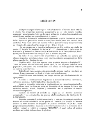 INTRODUCCION
El objetivo del presente trabajo es realizar el análisis estructural de un edificio
y diseñar los principales elementos estructurales; así de esta manera recordar,
organizar y complementar, bajo una forma de aplicación práctica, los conocimientos
adquiridos en los diversos cursos básicos de la carrera.
El edificio de concreto armado es del tipo mixto, es decir conformado por una
matriz aporticada provista de muros de corte; tiene nueve pisos, está ubicado en la
ciudad de Piura en un terreno en esquina, rodeado por corredores y estacionamiento
de vehículos. El área del edificio es de 625 m2
( 25m. x 25m. ).
En un proyecto de la magnitud del presente, se debe realizar un estudio de
suelos. El Estudio de Mecánica de Suelos N° 127, efectuado por el Laboratorio de
Estructuras y Ensayos de Materiales de Construcción de la Universidad de Piura,
forma parte de la información entregada para el presente proyecto.
Se partió de una distribución arquitectónica ya definida, que cumple con
algunos requisitos importantes, tales como simetría, máximo aprovechamiento de la
planta, ventilación , iluminación, etc.
El primer nivel tiene dos ingresos como se puede obsevar en la página N°3.
Todos los demás niveles tienen una planta típica, la cual se puede observar en la
página N°4, ésta cuenta con ocho oficinas, cada una de las cuales posee un ambiente
de recibo y un medio baño.
Todos los niveles , además, están comunicados por una escalera y mediante un
sistema de ascensores que van desde el primer piso hasta la azotea.
El edificio tiene una cisterna y un tanque elevado para el abastecimiento de
agua potable.
Mediante la información que proporcionó el estudio del suelo de cimentación,
se hizo un análisis de factibilidad del tipo de cimentación.
Luego se procedió a estructurar y predimensionar los elementos estructurales,
definiéndolos tanto en ubicación como en dimensión, de tal manera de lograr una
estructura estética, segura, funcional y económica. Así se determinó el modelo
estructural del proyecto.
Después se realizó el metrado de cargas de los distintos elementos
estructurales y no estructurales, de acuerdo a la Norma Técnica de Edificación E-
0.20 CARGAS.
Teniendo entonces el modelo estructural y el metrado de cargas se procedió a
realizar el análisis estructural en dos partes: el sísmico y el vertical. El análisis
sísmico se hizo mediante el programa de análisis estructural “SAP 80”, dicho
programa realiza el análisis mediante un modelo tridimensional de la estructura. En el
análisis vertical se utilizó el programa “PFRAME”, el cual realiza el análisis
mediante un modelo bidimensional de pórticos.
1
 