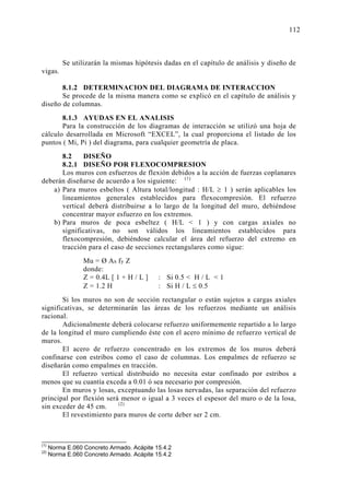 Se utilizarán la mismas hipótesis dadas en el capítulo de análisis y diseño de
vigas.
8.1.2 DETERMINACION DEL DIAGRAMA DE INTERACCION
Se procede de la misma manera como se explicó en el capítulo de análisis y
diseño de columnas.
8.1.3 AYUDAS EN EL ANALISIS
Para la construcción de los diagramas de interacción se utilizó una hoja de
cálculo desarrollada en Microsoft “EXCEL”, la cual proporciona el listado de los
puntos ( Mi, Pi ) del diagrama, para cualquier geometría de placa.
8.2 DISEÑO
8.2.1 DISEÑO POR FLEXOCOMPRESION
Los muros con esfuerzos de flexión debidos a la acción de fuerzas coplanares
deberán diseñarse de acuerdo a los siguiente: (1)
a) Para muros esbeltos ( Altura total/longitud : H/L ≥ 1 ) serán aplicables los
lineamientos generales establecidos para flexocompresión. El refuerzo
vertical deberá distribuirse a lo largo de la longitud del muro, debiéndose
concentrar mayor esfuerzo en los extremos.
b) Para muros de poca esbeltez ( H/L < 1 ) y con cargas axiales no
significativas, no son válidos los lineamientos establecidos para
flexocompresión, debiéndose calcular el área del refuerzo del extremo en
tracción para el caso de secciones rectangulares como sigue:
Mu = Ø As fy Z
donde:
Z = 0.4L [ 1 + H / L ] : Si 0.5 < H / L < 1
Z = 1.2 H : Si H / L ≤ 0.5
Si los muros no son de sección rectangular o están sujetos a cargas axiales
significativas, se determinarán las áreas de los refuerzos mediante un análisis
racional.
Adicionalmente deberá colocarse refuerzo uniformemente repartido a lo largo
de la longitud el muro cumpliendo éste con el acero mínimo de refuerzo vertical de
muros.
El acero de refuerzo concentrado en los extremos de los muros deberá
confinarse con estribos como el caso de columnas. Los empalmes de refuerzo se
diseñarán como empalmes en tracción.
El refuerzo vertical distribuido no necesita estar confinado por estribos a
menos que su cuantía exceda a 0.01 ó sea necesario por compresión.
En muros y losas, exceptuando las losas nervadas, las separación del refuerzo
principal por flexión será menor o igual a 3 veces el espesor del muro o de la losa,
sin exceder de 45 cm. (2)
El revestimiento para muros de corte deber ser 2 cm.
(1)
Norma E.060 Concreto Armado. Acápite 15.4.2
(2)
Norma E.060 Concreto Armado. Acápite 15.4.2
11
REQUISITOS GENERALES DE RESISTENCIA Y SERVICIO
 