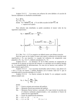 Acápite 15.4.3.1 : Los muros con esfuerzo de corte debidos a la acción de
fuerzas coplanares se diseñarán considerando:
Vu ≤ Ø Vn
Vn = Vc + Vs
donde: Vc = 0.53 f´c t d y Vn no debe exceder de 2.6 f´c t d
t : espesor de la placa
Para cálculos más detallados se podrá considerar el menor valor de las
siguientes expresiones:
Si [ ( Mu / Vu ) - L/2 ] es negativo no deberá usarse esta última ecuación.
Para los casos en los cuales el muro esté sujeto a esfuerzos de tracción axial
significativa ( Nu sea tracción ) o cuando los esfuerzos de compresión sean
pequeños ( Nu / Ag < 0.1 f´c ) deberá considerarse Vc = 0.
Acápite 15.4.3.2 : La distancia “d” de la fibra extrema en compresión al
centroide de la fuerzas en tracción del refuerzo, se calculará con un análisis basado
en la compatibilidad de deformaciones. En caso de no hacerse este análisis “d”
debe tomarse igual a 0.8 L.
Acápite 15.4.3.3 : Las secciones localizadas entre la base y una altura L/2
o H/2 ( la que sea menor ), podrán diseñarse con el mismo valor de Vc que el
calculado para la sección ubicada a L/2 o H/2.
Acápite 15.4.3.4 : La fuerza cortante de diseño Vu en cualquier sección
deberá cumplir con:
donde:
Vua = Fuerza cortante proveniente del análisis.
Mua = Momento flector proveniente del análisis.
Mur = Momento flector teórico ( asociado a Pu ) que resiste la sección con
el refuerzo realmente proporcionado y sin considerar el factor de
reducción de capacidad Ø.
Wγ = Factor de amplificación dinámica.
Wγ = 0.9 + n / 10 : n ≤ 6
Wγ = 1.3 + n / 30 : 15 ≤ n > 6
Vu ≥ Vua WγMur
Mua
Vc = 0.85 f´c t d +
Nu d
4L
L [ 0.3 f´c + 0.2
-
Vc = 0.15 f´c + t d
L
2
Nu
L t
Mu
Vu
114
 