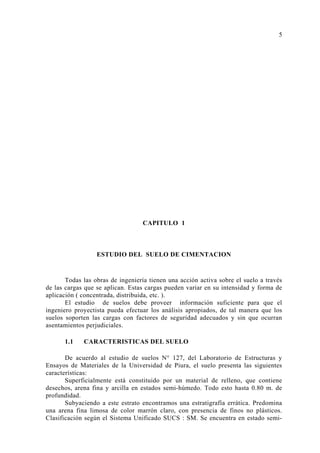 CAPITULO 1
ESTUDIO DEL SUELO DE CIMENTACION
Todas las obras de ingeniería tienen una acción activa sobre el suelo a través
de las cargas que se aplican. Estas cargas pueden variar en su intensidad y forma de
aplicación ( concentrada, distribuida, etc. ).
El estudio de suelos debe proveer información suficiente para que el
ingeniero proyectista pueda efectuar los análisis apropiados, de tal manera que los
suelos soporten las cargas con factores de seguridad adecuados y sin que ocurran
asentamientos perjudiciales.
1.1 CARACTERISTICAS DEL SUELO
De acuerdo al estudio de suelos N° 127, del Laboratorio de Estructuras y
Ensayos de Materiales de la Universidad de Piura, el suelo presenta las siguientes
características:
Superficialmente está constituido por un material de relleno, que contiene
desechos, arena fina y arcilla en estados semi-húmedo. Todo esto hasta 0.80 m. de
profundidad.
Subyaciendo a este estrato encontramos una estratigrafía errática. Predomina
una arena fina limosa de color marrón claro, con presencia de finos no plásticos.
Clasificación según el Sistema Unificado SUCS : SM. Se encuentra en estado semi-
5
 