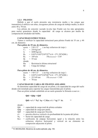 1.2.1 PILOTES
Debido a que el suelo presenta una resistencia media y las cargas que
transmitirá el edificio son altas, escogemos pilotes de carga de trabajo media; es decir
entre 40 y 70 ton.
Los pilotes de concreto vaciado in-situ tipo Franki son los más apropiados
para suelos granulares donde la capacidad de carga se alcanza por medio de
compactación alrededor del bulbo.
CAPACIDAD ESTRUCTURAL
Vamos a verificar la capacidad estructural para pilotes Franki de 35 cm. y 40
cm. de diámetro:
Para pilote de 35 cm. de diámetro.
acero = 5 Ø 1/2” ( no hay esfuerzos de izaje )
f´c = 210 kg/cm2
fy = 4200 kg/cm
Ru = 0.85*( 0.85*210*352
*π/4 + 5*1.29*4200 )
Ru = 169 ton FSestructural = 3.07
Qt = 55 ton
donde:
Ru : Resistencia última estructural
Qt : Carga de trabajo
Para pilote de 40 cm. de diámetro.
acero = 5 Ø 1/2” ( no hay esfuerzos de izaje )
Ru = 0.85*( 0.85*210*402
*π/4 + 5*1.29*4200 )
Ru = 213.69 ton FS estructural = 3.05
Qt = 70 ton
CAPACIDAD DE CARGA DE PILOTES AISLADOS
Se denomina capacidad de carga de un pilote, a la capacidad de carga del suelo
donde está instalado para soportar las cargas transmitidas por el pilote.
Para un pilote aislado embebido en un suelo granular la fórmula a usar es :
Qdi = Qdp + Qdf
Qdi = σ´t * Nq* Ap + Σ KHC σ´o * tg ∂ * AL (1)
donde :
Qdi = capacidad de carga total de pilotes aislados
Qdp = capacidad de carga por punta.
Qdf = capacidad de carga por fricción.
σ´t = presión efectiva vertical a la profundidad de la punta del pilote
Nq = factor de capacidad de carga.
KHC = coeficiente de empuje horizontal, igual a la relación entre los
esfuerzos efectivo horizontal y vertical en un elemento en
compresión adyacente al pilote.
(1)
R. MICHELENA. Mecánica de suelos aplicada. pág. 155.
 