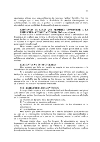 aporticados a fin de tener una combinación de elementos rígidos y flexibles. Con esto
se consigue que el muro limite la flexibilidad del pórtico, disminuyendo las
deformaciones, en tanto que el pórtico le confiere la hiperestaticidad al muro,
otorgándole mejor posibilidad de disipación de energía sísmica.
EXISTENCIA DE LOSAS QUE PERMITEN CONSIDERAR A LA
ESTRUCTURA COMO UNA UNIDAD ( Diafragma rígido )
En los análisis es usual considerar como hipótesis básica la existencia de una
losa rígida en su plano, que permite la idealización de la estructura como una unidad,
donde las fuerzas horizontales aplicadas pueden distribuirse en las columnas y placas
de acuerdo a su rigidez lateral, manteniendo todas una misma deformación lateral
para un determinado nivel.
Debe tenerse especial cuidado en las reducciones de planta con zonas tipo
puente. Las estructuras alargadas en planta tienen mayor posibilidad de sufrir
diferentes movimientos sísmicos aplicados en sus extremos, situación que puede
producir resultados indeseables. Una solución a este problema es independizar el
edificio en dos o más secciones, mediante juntas de separación sísmica, que deben ser
debidamente detallada y construidas para evitar el choque de dos edificaciones
vecinas.
ELEMENTOS NO ESTRUCTURALES
Otro aspecto que debe ser tomado en cuenta en una estructuración es la
influencia de los elementos secundarios.
Si la estructura está conformada básicamente por pórticos, con abundancia de
tabiquería, esta no se podrá despreciar en el análisis, pues su rigidez será apreciable.
Si la estructura es rígida, estando conformada por muros de concreto (placas) y
pórticos es probable que la rigidez de los tabiques de ladrillo sea pequeña en
comparación con la de los elementos de concreto armado; en estos casos, despreciar
en el análisis los tabiques no será tan importante.
SUB - ESTRUCTURA O CIMENTACION
La regla básica respecto a la resistencia sísmica de la sub-estructura es que se
debe obtener una acción integral de la misma durante un sismo; además de las cargas
verticales que actúan, los siguiente factores deberán considerarse respecto al diseño
de la cimentación:
a) Transmisión del corte basal de estructura al suelo.
b) Provisión para los momentos volcantes.
c) Posibilidad de los movimientos diferenciales de los elementos de la
cimentación.
d) Licuefacción de suelos.
Otro aspecto que debe considerarse en el análisis estructural es la posibilidad
de giro de la cimentación; normalmente los ingenieros están acostumbrados a
considerar un empotramiento en la base de las columnas y muros, lo cual no es cierto
en la mayoría de los casos.
Mientras menos duros sean los terrenos de cimentación es mayor la
importancia de considerar la posibilidad de giro de la cimentación, el cual afecta
desde la determinación del período de vibración, el coeficiente sísmico, la
distribución de fuerzas entre placas y pórticos y la distribución de esfuerzos en altura
hasta los diseños de los diferentes elementos estructurales.
17
 