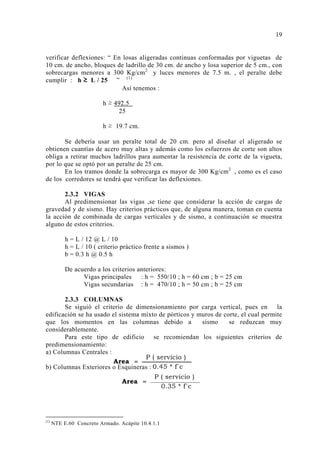 verificar deflexiones: “ En losas aligeradas continuas conformadas por viguetas de
10 cm. de ancho, bloques de ladrillo de 30 cm. de ancho y losa superior de 5 cm., con
sobrecargas menores a 300 Kg/cm2
y luces menores de 7.5 m. , el peralte debe
cumplir : h ≥ L / 25 ” (1)
Así tenemos :
h ≥ 492.5
25
h ≥ 19.7 cm.
Se debería usar un peralte total de 20 cm. pero al diseñar el aligerado se
obtienen cuantías de acero muy altas y además como los esfuerzos de corte son altos
obliga a retirar muchos ladrillos para aumentar la resistencia de corte de la vigueta,
por lo que se optó por un peralte de 25 cm.
En los tramos donde la sobrecarga es mayor de 300 Kg/cm2
, como es el caso
de los corredores se tendrá que verificar las deflexiones.
2.3.2 VIGAS
Al predimensionar las vigas ,se tiene que considerar la acción de cargas de
gravedad y de sismo. Hay criterios prácticos que, de alguna manera, toman en cuenta
la acción de combinada de cargas verticales y de sismo, a continuación se muestra
alguno de estos criterios.
h = L / 12 @ L / 10
h = L / 10 ( criterio práctico frente a sismos )
b = 0.3 h @ 0.5 h
De acuerdo a los criterios anteriores:
Vigas principales : h = 550/10 ; h = 60 cm ; b = 25 cm
Vigas secundarias : h = 470/10 ; h = 50 cm ; b = 25 cm
2.3.3 COLUMNAS
Se siguió el criterio de dimensionamiento por carga vertical, pues en la
edificación se ha usado el sistema mixto de pórticos y muros de corte, el cual permite
que los momentos en las columnas debido a sismo se reduzcan muy
considerablemente.
Para este tipo de edificio se recomiendan los siguientes criterios de
predimensionamiento:
a) Columnas Centrales :
b) Columnas Exteriores o Esquineras :
(1)
NTE E.60 Concreto Armado. Acápite 10.4.1.1
19
P ( servicio )
0.45 * f´c
Area =
P ( servicio )
0.35 * f´c
Area =
 
