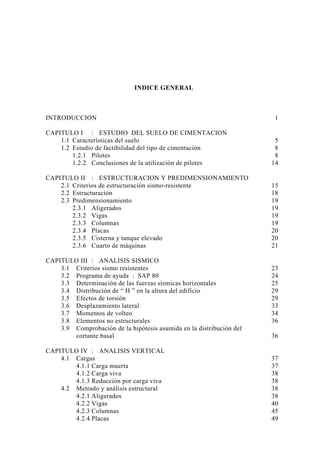 INDICE GENERAL
INTRODUCCION 1
CAPITULO I : ESTUDIO DEL SUELO DE CIMENTACION
1.1 Características del suelo 5
1.2 Estudio de factibilidad del tipo de cimentación 8
1.2.1 Pilotes 8
1.2.2 Conclusiones de la utilización de pilotes 14
CAPITULO II : ESTRUCTURACION Y PREDIMENSIONAMIENTO
2.1 Criterios de estructuración sismo-resistente 15
2.2 Estructuración 18
2.3 Predimensionamiento 19
2.3.1 Aligerados 19
2.3.2 Vigas 19
2.3.3 Columnas 19
2.3.4 Placas 20
2.3.5 Cisterna y tanque elevado 20
2.3.6 Cuarto de máquinas 21
CAPITULO III : ANALISIS SISMICO
3.1 Criterios sismo resistentes 23
3.2 Programa de ayuda : SAP 80 24
3.3 Determinación de las fuerzas sísmicas horizontales 25
3.4 Distribución de “ H ” en la altura del edificio 29
3.5 Efectos de torsión 29
3.6 Desplazamiento lateral 33
3.7 Momentos de volteo 34
3.8 Elementos no estructurales 36
3.9 Comprobación de la hipótesis asumida en la distribución del
cortante basal 36
CAPITULO IV : ANALISIS VERTICAL
4.1 Cargas 37
4.1.1 Carga muerta 37
4.1.2 Carga viva 38
4.1.3 Reducción por carga viva 38
4.2 Metrado y análisis estructural 38
4.2.1 Aligerados 38
4.2.2 Vigas 40
4.2.3 Columnas 45
4.2.4 Placas 49
 