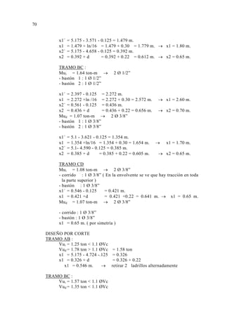 x1´ = 5.175 - 3.571 - 0.125 = 1.479 m.
x1 = 1.479 + ln/16 = 1.479 + 0.30 = 1.779 m. → x1 = 1.80 m.
x2´ = 5.175 - 4.658 - 0.125 = 0.392 m.
x2 = 0.392 + d = 0.392 + 0.22 = 0.612 m. → x2 = 0.65 m.
TRAMO BC :
Mui = 1.64 ton-m → 2 Ø 1/2”
- bastón 1 : 1 Ø 1/2”
- bastón 2 : 1 Ø 1/2”
x1´ = 2.397 - 0.125 = 2.272 m.
x1 = 2.272 +ln /16 = 2.272 + 0.30 = 2.572 m. → x1 = 2.60 m.
x2´ = 0.561 - 0.125 = 0.436 m.
x2 = 0.436 + d = 0.436 + 0.22 = 0.656 m. → x2 = 0.70 m.
Mud = 1.07 ton-m → 2 Ø 3/8”
- bastón 1 : 1 Ø 3/8”
- bastón 2 : 1 Ø 3/8”
x1´ = 5.1 - 3.621 - 0.125 = 1.354 m.
x1 = 1.354 +ln/16 = 1.354 + 0.30 = 1.654 m. → x1 = 1.70 m.
x2´ = 5.1- 4.590 - 0.125 = 0.385 m.
x2 = 0.385 + d = 0.385 + 0.22 = 0.605 m. → x2 = 0.65 m.
TRAMO CD
Mui = 1.08 ton-m → 2 Ø 3/8”
- corrido : 1 Ø 3/8” ( En la envolvente se ve que hay tracción en toda
la parte superior )
- bastón : 1 Ø 3/8”
x1´ = 0.546 - 0.125 = 0.421 m.
x1 = 0.421 +d = 0.421 +0.22 = 0.641 m. → x1 = 0.65 m.
Mud = 1.07 ton-m → 2 Ø 3/8”
- corrido : 1 Ø 3/8”
- bastón : 1 Ø 3/8”
x1 = 0.65 m. ( por simetría )
DISEÑO POR CORTE
TRAMO AB :
Vui = 1.25 ton < 1.1 ØVc
Vud = 1.78 ton > 1.1 ØVc = 1.58 ton
x1 = 5.175 - 4.724 -.125 = 0.326
x1 = 0.326 + d = 0.326 + 0.22
x1 = 0.546 m. → retirar 2 ladrillos alternadamente
TRAMO BC :
Vui = 1.57 ton < 1.1 ØVc
Vud = 1.35 ton < 1.1 ØVc
70
 