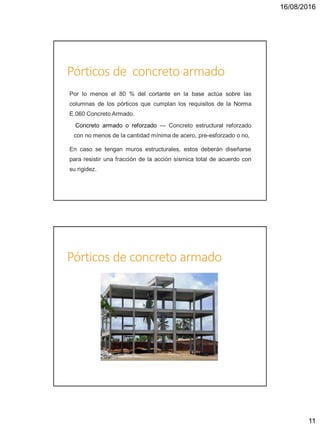 16/08/2016
11
Pórticos de concreto armado
Por lo menos el 80 % del cortante en la base actúa sobre las
columnas de los pórticos que cumplan los requisitos de la Norma
E.060 Concreto Armado.
Concreto armado o reforzado — Concreto estructural reforzado
con no menos de la cantidad mínima de acero, pre-esforzado o no,
En caso se tengan muros estructurales, estos deberán diseñarse
para resistir una fracción de la acción sísmica total de acuerdo con
su rigidez.
Pórticos de concreto armado
 
