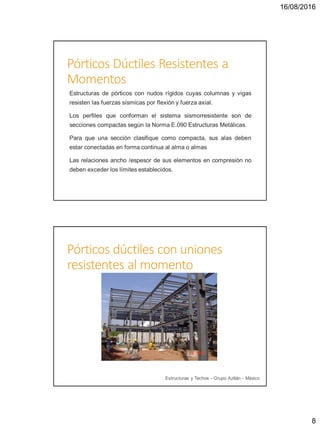 16/08/2016
8
Pórticos Dúctiles Resistentes a
Momentos
Estructuras de pórticos con nudos rígidos cuyas columnas y vigas
resisten las fuerzas sísmicas por flexión y fuerza axial.
Los perfiles que conforman el sistema sismorresistente son de
secciones compactas según la Norma E.090 Estructuras Metálicas.
Para que una sección clasifique como compacta, sus alas deben
estar conectadas en forma continua al alma o almas
Las relaciones ancho /espesor de sus elementos en compresión no
deben exceder los límites establecidos.
Pórticos dúctiles con uniones
resistentes al momento
Estructuras y Techos - Grupo Aztlán - México
 