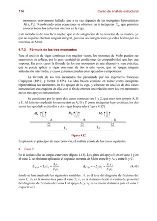 114                                                               Curso de análisis estructural

    momentos previamente hallado, que a su vez depende de las incógnitas hiperestáticas
    M ( x, X j ). Resolviendo estas ecuaciones se obtienen las h incógnitas X j , que permiten
    conocer todos los esfuerzos internos en la viga.
Este método es de más fácil empleo que el de integración de la ecuación de la elástica, ya
que no requiere efectuar ninguna integral, pues las dos integraciones ya están hechas por los
teoremas de Mohr.

4.7.3    Fórmula de los tres momentos
Para el análisis de vigas continuas con muchos vanos, los teoremas de Mohr pueden ser
engorrosos de aplicar, por la gran cantidad de condiciones de compatibilidad que hay que
imponer. En estos casos la fórmula de los tres momentos es una alternativa muy práctica,
que se puede aplicar a vigas continuas de dos o más vanos, que no tengan ninguna
articulación intermedia, y cuyos extremos pueden estar apoyados o empotrados.
        La fórmula de los tres momentos fue presentada por los ingenieros franceses
Clapeyron (1857) y Bertot (1855). La idea básica consiste en tomar como incógnitas
hiperestáticas los momentos en los apoyos de la viga, y efectuar un análisis de dos vanos
consecutivos cualesquiera de ella, con el fin de obtener una relación entre los tres momentos
en los tres apoyos consecutivos.
       Se consideran por lo tanto dos vanos consecutivos 1 y 2, que unen tres apoyos A, B
y C. Al haberse empleado los momentos en A, B y C como incógnitas hiperestáticas, los dos
vanos han quedado reducidos a dos vigas biapoyadas (figura 4.12).

               MA                           MB                     MC

                          A                           B                              C


                                       L1                        L2

                                             Figura 4.12

Empleando el principio de superposición, el análisis consta de los casos siguientes:

•     Caso 0
En él actúan sólo las cargas exteriores (figura 4.13). Los giros del apoyo B en el vano 1 y en
el vano 2, se obtienen aplicando el segundo teorema de Mohr entre B y A, y entre B y C:
                               A1 x1                                        A2 x 2
           δ A / B = L1α 1 =                          δ C / B = − L2α 2 =                (4.49)
                               E1 I1                                        E2 I 2
donde se han empleado las siguientes variables: A1 es el área del diagrama de flectores del
vano 1; A2 es la misma área para el vano 2; x1 es la distancia desde el centro de gravedad
del diagrama de flectores del vano 1 al apoyo A; y x 2 es la misma distancia para el vano 2
respecto a B.
 
