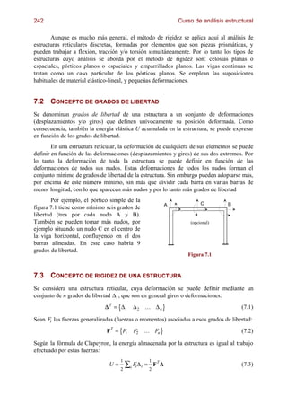 242                                                               Curso de análisis estructural

       Aunque es mucho más general, el método de rigidez se aplica aquí al análisis de
estructuras reticulares discretas, formadas por elementos que son piezas prismáticas, y
pueden trabajar a flexión, tracción y/o torsión simultáneamente. Por lo tanto los tipos de
estructuras cuyo análisis se aborda por el método de rigidez son: celosías planas o
espaciales, pórticos planos o espaciales y emparrillados planos. Las vigas continuas se
tratan como un caso particular de los pórticos planos. Se emplean las suposiciones
habituales de material elástico-lineal, y pequeñas deformaciones.


7.2 CONCEPTO DE GRADOS DE LIBERTAD
Se denominan grados de libertad de una estructura a un conjunto de deformaciones
(desplazamientos y/o giros) que definen unívocamente su posición deformada. Como
consecuencia, también la energía elástica U acumulada en la estructura, se puede expresar
en función de los grados de libertad.
        En una estructura reticular, la deformación de cualquiera de sus elementos se puede
definir en función de las deformaciones (desplazamientos y giros) de sus dos extremos. Por
lo tanto la deformación de toda la estructura se puede definir en función de las
deformaciones de todos sus nudos. Estas deformaciones de todos los nudos forman el
conjunto mínimo de grados de libertad de la estructura. Sin embargo pueden adoptarse más,
por encima de este número mínimo, sin más que dividir cada barra en varias barras de
menor longitud, con lo que aparecen más nudos y por lo tanto más grados de libertad
        Por ejemplo, el pórtico simple de la
                                                              A            C         B
figura 7.1 tiene como mínimo seis grados de
libertad (tres por cada nudo A y B).
También se pueden tomar más nudos, por                                (opcional)
ejemplo situando un nudo C en el centro de
la viga horizontal, confluyendo en él dos
barras alineadas. En este caso habría 9
grados de libertad.
                                                                     Figura 7.1



7.3 CONCEPTO DE RIGIDEZ DE UNA ESTRUCTURA
Se considera una estructura reticular, cuya deformación se puede definir mediante un
conjunto de n grados de libertad ∆ i , que son en general giros o deformaciones:

                                   ;
                             ∆ T = ∆1      ∆2    ... ∆ n   @                              (7.1)

Sean Fi las fuerzas generalizadas (fuerzas o momentos) asociadas a esos grados de libertad:
                              FT = F;
                                    1       F2   ... Fn   @                               (7.2)

Según la fórmula de Clapeyron, la energía almacenada por la estructura es igual al trabajo
efectuado por estas fuerzas:

                                        ∑i Fi ∆ i = 2 FT ∆
                                    1              1
                               U=                                                         (7.3)
                                    2
 