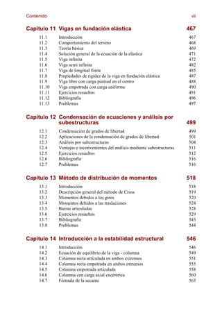 Contenido                                                                      vii

Capítulo 11 Vigas en fundación elástica                                       467
     11.1    Introducción                                                     467
     11.2    Comportamiento del terreno                                       468
     11.3    Teoría básica                                                    469
     11.4    Solución general de la ecuación de la elástica                   471
     11.5    Viga infinita                                                    472
     11.6    Viga semi infinita                                               482
     11.7    Viga de longitud finita                                          485
     11.8    Propiedades de rigidez de la viga en fundación elástica          487
     11.9    Viga libre con carga puntual en el centro                        488
     11.10   Viga empotrada con carga uniforme                                490
     11.11   Ejercicios resueltos                                             491
     11.12   Bibliografía                                                     496
     11.13   Problemas                                                        497


Capítulo 12 Condensación de ecuaciones y análisis por
            subestructuras                                                    499
     12.1    Condensación de grados de libertad                               499
     12.2    Aplicaciones de la condensación de grados de libertad            501
     12.3    Análisis por subestructuras                                      504
     12.4    Ventajas e inconvenientes del análisis mediante subestructuras   511
     12.5    Ejercicios resueltos                                             512
     12.6    Bibliografía                                                     516
     12.7    Problemas                                                        516


Capítulo 13 Método de distribución de momentos                                518
     13.1    Introducción                                                     518
     13.2    Descripción general del método de Cross                          519
     13.3    Momentos debidos a los giros                                     520
     13.4    Momentos debidos a las traslaciones                              524
     13.5    Barras articuladas                                               528
     13.6    Ejercicios resueltos                                             529
     13.7    Bibliografía                                                     543
     13.8    Problemas                                                        544


Capítulo 14 Introducción a la estabilidad estructural                         546
     14.1    Introducción                                                     546
     14.2    Ecuación de equilibrio de la viga - columna                      549
     14.3    Columna recta articulada en ambos extremos                       551
     14.4    Columna recta empotrada en ambos extremos                        555
     14.5    Columna empotrada articulada                                     558
     14.6    Columna con carga axial excéntrica                               560
     14.7    Fórmula de la secante                                            563
 