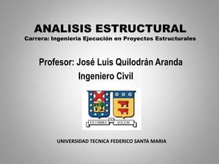 ANALISIS ESTRUCTURAL
Carrera: Ingeniería Ejecución en Proyectos Estructurales



    Profesor: José Luis Quilodrán Aranda
              Ingeniero Civil




          UNIVERSIDAD TECNICA FEDERICO SANTA MARIA
 