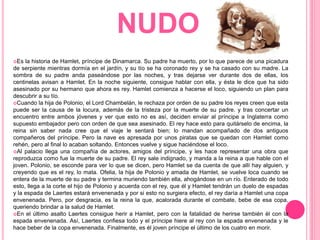 NUDO
Es la historia de Hamlet, príncipe de Dinamarca. Su padre ha muerto, por lo que parece de una picadura
de serpiente mientras dormía en el jardín, y su tío se ha coronado rey y se ha casado con su madre. La
sombra de su padre anda paseándose por las noches, y tras dejarse ver durante dos de ellas, los
centinelas avisan a Hamlet. En la noche siguiente, consigue hablar con ella, y ésta le dice que ha sido
asesinado por su hermano que ahora es rey. Hamlet comienza a hacerse el loco, siguiendo un plan para
descubrir a su tío.
Cuando la hija de Polonio, el Lord Chambelán, le rechaza por orden de su padre los reyes creen que esta
puede ser la causa de la locura, además de la tristeza por la muerte de su padre. y tras concertar un
encuentro entre ambos jóvenes y ver que esto no es así, deciden enviar al príncipe a Inglaterra como
supuesto embajador pero con orden de que sea asesinado. El rey hace esto para quitárselo de encima, la
reina sin saber nada cree que el viaje le sentará bien; lo mandan acompañado de dos antiguos
compañeros del príncipe. Pero la nave es apresada por unos piratas que se quedan con Hamlet como
rehén, pero al final lo acaban soltando. Entonces vuelve y sigue haciéndose el loco.
Al palacio llega una compañía de actores, amigos del príncipe, y les hace representar una obra que
reproduzca como fue la muerte de su padre. El rey sale indignado, y manda a la reina a que hable con el
joven. Polonio, se esconde para ver lo que se dicen, pero Hamlet se da cuenta de que allí hay alguien, y
creyendo que es el rey, lo mata. Ofelia, la hija de Polonio y amada de Hamlet, se vuelve loca cuando se
entera de la muerte de su padre y termina muriendo también ella, ahogándose en un río. Enterado de todo
esto, llega a la corte el hijo de Polonio y acuerda con el rey, que él y Hamlet tendrán un duelo de espadas
y la espada de Laertes estará envenenada y por si esto no surgiera efecto, el rey daría a Hamlet una copa
envenenada. Pero, por desgracia, es la reina la que, acalorada durante el combate, bebe de esa copa,
queriendo brindar a la salud de Hamlet.
En el último asalto Laertes consigue herir a Hamlet, pero con la fatalidad de herirse también él con la
espada envenenada. Así, Laertes confiesa todo y el príncipe hiere al rey con la espada envenenada y le
hace beber de la copa envenenada. Finalmente, es él joven príncipe el último de los cuatro en morir.
 
