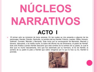 NÚCLEOS
NARRATIVOS
ACTO I
 El primer acto se compone de trece escenas. En las cuales se nos presenta a algunos de los
personajes: Hamlet, Claudio, Gertrudis, La sombra del rey Hamlet, Polonio, Laertes, Ofelia, Horacio,
Voltimán, Cornelio, Marcelo y Bernardo. Este inicia con la conversación de Bernardo, Marcelo y
Horacio, descubres, a la media noche, la sobra del difunto rey de Dinamarca, el padre de Hamlet.
Este acto finaliza cuando Hamlet descubre que esta sombra es la sombra de su padre, la cual le
dice que no murió naturalmente, sino que fue asesinado por su hermano, el tío de Hamlet, la
sombra de su padre le pide a Hamlet que cobre venganza por lo que le hizo su tío, Hamlet lo
promete.
 