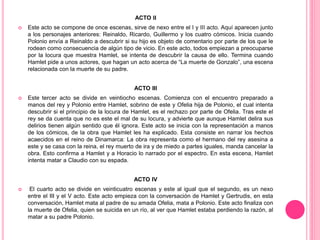 ACTO II
 Este acto se compone de once escenas, sirve de nexo entre el I y III acto. Aquí aparecen junto
a los personajes anteriores: Reinaldo, Ricardo, Guillermo y los cuatro cómicos. Inicia cuando
Polonio envía a Reinaldo a descubrir si su hijo es objeto de comentario por parte de los que le
rodean como consecuencia de algún tipo de vicio. En este acto, todos empiezan a preocuparse
por la locura que muestra Hamlet, se intenta de descubrir la causa de ello. Termina cuando
Hamlet pide a unos actores, que hagan un acto acerca de “La muerte de Gonzalo”, una escena
relacionada con la muerte de su padre.
ACTO III
 Este tercer acto se divide en veintiocho escenas. Comienza con el encuentro preparado a
manos del rey y Polonio entre Hamlet, sobrino de este y Ofelia hija de Polonio, el cual intenta
descubrir si el principio de la locura de Hamlet, es el rechazo por parte de Ofelia. Tras este el
rey se da cuenta que no es este el mal de su locura, y advierte que aunque Hamlet delira sus
delirios tienen algún sentido que él ignora. Este acto se inicia con la representación a manos
de los cómicos, de la obra que Hamlet les ha explicado. Esta consiste en narrar los hechos
acaecidos en el reino de Dinamarca: La obra representa como el hermano del rey asesina a
este y se casa con la reina, el rey muerto de ira y de miedo a partes iguales, manda cancelar la
obra. Esto confirma a Hamlet y a Horacio lo narrado por el espectro. En esta escena, Hamlet
intenta matar a Claudio con su espada.
ACTO IV
 El cuarto acto se divide en veinticuatro escenas y este al igual que el segundo, es un nexo
entre el III y el V acto. Este acto empieza con la conversación de Hamlet y Gertrudis, en esta
conversación, Hamlet mata al padre de su amada Ofelia, mata a Polonio. Este acto finaliza con
la muerte de Ofelia, quien se suicida en un río, al ver que Hamlet estaba perdiendo la razón, al
matar a su padre Polonio.
 