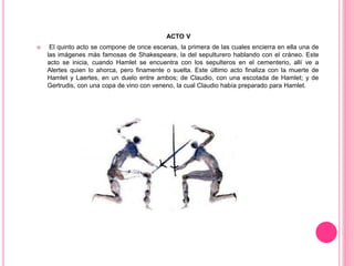 ACTO V
 El quinto acto se compone de once escenas, la primera de las cuales encierra en ella una de
las imágenes más famosas de Shakespeare, la del sepulturero hablando con el cráneo. Este
acto se inicia, cuando Hamlet se encuentra con los sepulteros en el cementerio, allí ve a
Alertes quien lo ahorca, pero finamente o suelta. Este último acto finaliza con la muerte de
Hamlet y Laertes, en un duelo entre ambos; de Claudio, con una escotada de Hamlet; y de
Gertrudis, con una copa de vino con veneno, la cual Claudio había preparado para Hamlet.
 
