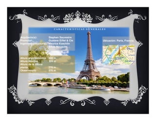 C A R A C T E R Í S T I C A S G E N E R A L E S
Arquitecto(s): Stephen Sauvestre
Promotor: Gustave Eiffel & Cie
Ingeniero estructural: Maurice Koechlin
Émile Nouguier
Altura arquitectónica 300 m
Altura máxima 324 m
Altura de la última
planta 276 m
Observatorio 276 m
Ubicación: Paris, Francia.