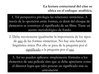 La lectura estructural del cine se ubica en el enfoque analítico. 1. Tal perspectiva privilegia las relaciones sintácticas. A través de la oposición entre formas, es decir del choque de elementos se construye el significado de un filme. Tiene un acento metodológico de fondo 2. Debe reconocerse igualmente la importancia de los tipos de  uso  de las formas sintácticas. No hay una función lingüística única. Por ello se pasa de la pregunta por el  significado  a la pregunta por el  uso 3. Así no pueden aplicarse simplemente fórmulas a los elementos de una película sino que se debe apreciarse como el director logra que tales posean un significado tras su articulación 
