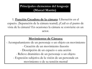Principales elementos del lenguaje  (Marcel Martín) 1.  Función Creadora de la cámara : Liberación en el espacio. (Separación de la cámara teatral) ¿Cuál es el punto de vista de la cámara? En ocasiones la cámara se convierte en un actor. Movimientos de Cámara: - Acompañamiento de un personaje o un objeto en movimiento - Creación de un movimiento ilusorio - Descripción de un espacio o una acción - Relieve dramático de un personaje o un objeto - Expresión subjetiva de la visión de un personale en movimiento o de su tensión mental 