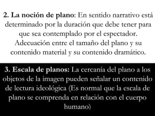 3. Escala de planos:  La cercanía del plano a los objetos de la imagen pueden señalar un contenido de lectura ideológica (Es normal que la escala de plano se comprenda en relación con el cuerpo humano) 2. La noción de plano : En sentido narrativo está determinado por la duración que debe tener para que sea contemplado por el espectador. Adecuación entre el tamaño del plano y su contenido material y su contenido dramático. 