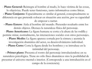 -  Plano General:  Reintegra al hombre al mudo, lo hace víctima de las cosas, lo objetiviza. Puede tener funciones, tanto informativas como líricas.  - Plano Conjunto:  Espacialmente es similar al general, conceptualmente se diferencia en que pretende colocar en situación una acción, por su capacidad de empezar a narrar. - Plano Entero : Aisla al hombre del mundo. Pretender resaltarlo entre los demás objetos. Destaca la naturaleza física del personaje. -  Plano Americano:  La figura humana se corta a la altura de las rodilla y permite mirar, normalmente, las interacciones sociales con otros personajes. - Plano Medio:  La figura aparece cortada por la cintura y acentúa la investigación dramática del actor, su desenvolvimiento individual. - Plano Corto:  Corta la figura desde los hombres y se introduce en la intimidad del personaje. - Primer plano : Presenta el rostro del personaje introduciendose en su naturaleza psicológica. Tiene no sólo fines dramáticos sino la posibilidad de presentar el universo mental e interior. (Corresponde a una introducción en el campo de la conciencia). 