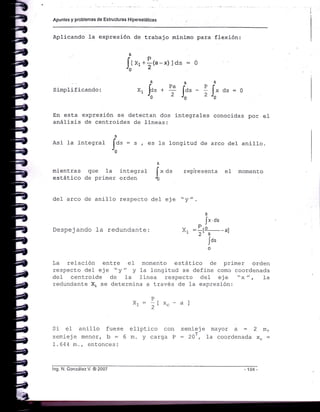 Apuntes y pfoblemas de Estructuras Hipereslát¡cas
Aplicando la expresión de trabajo minimo para flexión:
Ir *r*!t"-x)lds = 0
Simplificando:
En esta expresión se detectan dos
análisis de centroides de lineas:
integrales conocidas por e1
[."o
[:.-0
x1 fo. *
U
Pa
2
-: 2
Asi ]a integral
1."
- s , es Ia longitud de arco de1 anilLo.
mientras que 1a integral
estático de primer orden
representa e1 momento
i" a.
rc
de1 arco de anill-o respecto de1 eje "y"
jx.ds
Despejando f a redundante: x, :l¡-a--¿1
Jo'
La rel-ación entre eI momento estático de prj-mer orden
respecto del eje "y" y la longitud se define como coordenada
del cent::oide de ]a finea respecto del eje t'x ", fa
redunciante X1 se determina a través de 1a exp::esión:
P
Xr= [x,_-a]-2
Si eI anilIo fuese eliptico con semieje mayor a = 2 m,
semieje menor, b = 6 m. y carga P = 20Í, Ia coordenada X.:
1 . 64 4 m. , entonces :
lng. N. González V. @ 2007 104
 