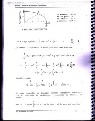 :.¡;:,.,
":'.
1' ::g:.!: . ':¡:: 'i'r::r '.";'r.: i,r' .''': .::;.',..."
l'' :t
-
epunted"y problemas de Estruc{uras Hiperestáticas
B
o.
qffi
EI momento flector
en un punto D
de abscisa rrx'r
y ordenada try" es:
AM
i --:
i/Xr
flexión:
M: -Xr- Qa(a-x)+
Aplicando la exPresión
1o(.-x)2 + Lor'
2 '' 2 -'
de trabajo rninimo Para
,*--r-
qa(a-x)+]rru-*t' *l qy2 I (-1)ds : 0
qa ¡uo" -
'o
2ds:o
'*o')ds:o
En esta expresión se detectan también integrales conocidas
por el análisis cte centroides y momentos de inercia de
lineas:
Asi la integral
tid"
= s , es la longitud de arco del anilIo.
ü
-1
SS
xl [t" * qu' lor - qa [,,at - ]'JoJOJO¿
1 f'2. 1 i-rqJo"o.-rqJoY
Sinplificando:
sss
¡rtr 1 ,l 1 l.x, rocs +
iw' "ods - ;o 'o{*
qu' fa, *
'o
lng. N. González V. @ 2007
 
