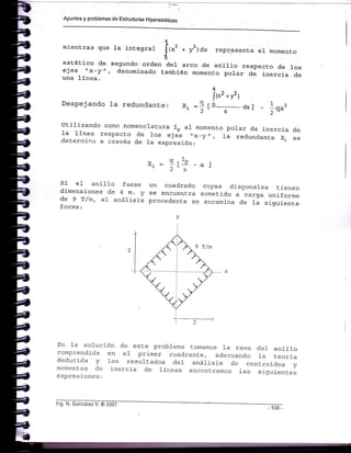 Apuntes y problemas de Estruciuras H¡perestáticas
s
mientras que la integral [{*, * yr¡¿" repr.esenta e1 momento
t -'
estático de segundo orden del arco de ani110 respecto de 10sejes "x-y", denomi-nado también moment.o polar de inercia deuna Línea.
s
!{*z *v2)
xl =g¡-e--=-¿,¡ - Ir^,
i::"'á1:'".:$:.i:-?:'i::':,'J".1,:J::.",:":::*:_r"J"i:::.deternina a L-ravés de 1a expresión:
Despejando la redund.ante:
Si e1 ani11o fuese
dimensiones de 4 m. y
de 9 T/m, eI análisis
forma:
al
un cuadrado cuyas diagonales tienen
se encuenLra sometido a carga uniforme
procedente se encamina de Ia siguiente
Y - q rrP
2's
rr-t-
En 1a solución de este problema tomamos 1a rama deI anillocomprendida en e1 primer cuadrante, adecuando 1a LeorÍadeducida y 1os result.ados del anáIisis de cenLroides ymomentos de inercia de Iíneas encontramos 1as siguientesexpresiones:
lng. N. conzáiez V. @ 2007
 