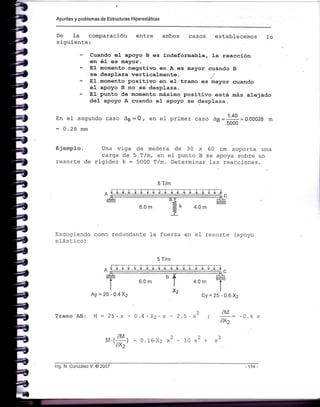 Apuntes y problemas de Estructuras Hiperestáticas
De Ia comparación
siguiente:
En e1 segundo caso Ag = Q ,
: 0.28 mm
E jemplo.' Una viga
carga de
resorte de rigidez k:
entre ambos casos establecemos 1o
- Cuando e1 apoyo B es indaformab1e, J.a reacción
en é1 es mayor.
- S1 momento negativo en A es lra,yor cuando B
: se desplaza verticalmente
- EI. momento positiVo,eni e1. tra.Eo r"r 1r"yo= .cuando
eI ,apoyo B .no -se 'desplaza,
-.. 81.-punto de momento: máximo positivo .está más alejado
deJ- apoyo A cuando el- apoyo se desplaza.
en er primer caso ¿a=I1 =o.ooo28 m
5UUU
de madera de 30 x
5 T/m, en e] punto B
5000 T,zm. Determinar
60 cm soporta una
se apoya sobre un
las reacciones.
5 T/m
Escogiendo como redundante la fuerza en ef resorte (apoyo
e1ástico)
5 T/m
o^Lt-
B
6.0 m
Ay=25-0.4X2 Cy=25-0.6X2
Tramo AB:
2
4.0 m
2
1U x +
AM
axz
3
M = ?q. w - ñ ¿ . V^ . v
:til
M.(:r¡ = 0.16.X2 x'axz'
lng. N. González V. @ 2007
 