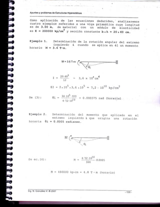 Apuntes y problemas de Estructuras Hiperestálicas
como aplicación de 1as ecuaciones deducidas,' analizaremos
cuatro ejemplos referidos a una viga prismática cuya longitud
es de 3.O0 m, de material con un módulo de Lfast¡_áiaaa
es E = 2OOOOO kp/oo2 y sección constante bxh =.20 x 60 crn.
EjempJ.o 1.
horario M =
Determinacj_ón de la rotación angular del extremo
izquierdo i cuando se aplica en él un momento
3. 6 T-m.
T-
rT -
De (3): 0i =
M=3.6r'm(ffi2,
.V,
?! qo' - 1 c .. ¡,4 4
1r - J,b x 10-cm'
2-los *3,6 *705 : 1,2
3,6 105 .300
-- = 0.000375
4 .-t,2 . LOt
0
1o10 kp,/cm2
rad (horar.ia)
Ejemplo 2. Determinación del
extremc izquierdo
horaria 0i = 0.0005 radianes.
momento que apl-icado en el
i que origina una rotación
De ec. (4) :
1 .'1 .2 . 7010
M = '- -- .0.000s
300
M = 480000 kp.crn = 4.8 T. m (horario)
log. N. González V. @ 2007 120 -
 