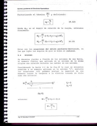Apuntes y problemas de Estructuras Hiperestáticas
Factorizando eI tét^i.ro 2Er y definiendo:
L-
donde Qij es el
finalmente:
ángulor de rotación de la
(6 . L2l
cuerda, obtenemos
,U =
?' (2'0¡ + 0¡ t 3'<p¡¡) tMoi¡
,i, =
?'(0¡
+ 2'0¡ t3'<p¡¡)tMo¡i
(fig.10)
M=
2Et
e.oi+o-o)+o
I
(6.13)
Ilstas son 1as ecuaciones deI método pendiente-deswiación, en
1as que todos los ángulos de giro se miden en radianes.
6.4 RIGIDEZ
Se denomina rigidez a flexión de los extremos de una barra,
al nomento ffector que aplicado en un extremo de Ia misma
origina una rotación unitaria (un radián) en ese extremo.
Considerando la barra i-j de 1a.fig.10 1a cual se encuent.ra
sometida á un ¡nomento aplicado en su extremo tri", meciiante
las ecuaciones ( 13 ) podemos evaluar Ia magnitud de ese
monento cuando l-a tangente a 1a e1ástica trazada en dicho
nudo sea unitaria:
oj=o
¿ii =
ent-onces:
lng. N. González V. @ 2007
 