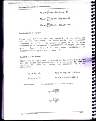 M¿-s =
fltze++o3
-3<e3-4)+3.24 d,
G
Condiciones de aPoYo: q
G
:::"'.o:;:,
-:ñ:i?:."J,"u .,io'-:il:::"i.J. ' ..#
""?:x1"'"::
1angulares 01 - 0a = 0; además ninguno de ell-os sufre J
desplazamiento transversal o asentamiento de apoyos,
-
po'
"}1'o 3
Lt -Z = LZ+ = A:-¿ - 0, con estas condiciones de
desplazamiento: Q1-2 = 9z-: : 9:-q : 0' e
G
Equilibrio de nudos' S
: : x"'r".T
t
:
^
:i" "'
o;,1
: "r'.,:'..'"":;J."l "
i i' ¿'; # T" í' "
=
fo1F4rronentos cte toáas las barras que concurren ellos'
éobtenemos,
G
M2-1 r'M2-3=0 ; 1902+4'503+11'1375/El=0 C
C
M3-z+M3-4=0 ; 4'502+1903-11'475lEl=0 C
- Soiuciones: Resolviendo el sistema formado
é
0.7726 c
o, =_: n_ C
C
0.786s G
os =--Er C
e
G
Glig. ¡'i. éonzátez V. @ 2oo7
c
,.G
 