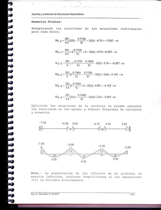 Apuntes y problemas de Estructuras H¡perestáticas
Momentos fina1es:
Reeraplazando las soluciones en 1as ecuaciones individuales
para cada barra:
¡¡t-z =#vro) -o':Íu -3(o)l - 6.7s = -7.0er - m
na2-1 = ?-oE!czr#4 + o - 3(0)l + G.7s = 6 06r - m
tui2¡ - 3E1¡-3 r#q-Trr-3(0»-s 76 = -6 06r-m
Ma-z =?tr§q Y#-3(o)l+ 384=4 16r-m
Ms-¿ =
#trTq-0 - 3(0)l-4 86 = -4.16r-m
M¿_a = fl¡z1o;o9J999-3(0)l+3.24 = 3.5er-m
4.5' ., EI
Aplicando l-as ecuac.iones de fa estática se pueden calcul-ar
1as reacciones en los apoyos y dibujar diagramas de cortant.es
y momentos.
6.06 6.06
Nota. - La presentación de los cáIculos en
muesLra laboriosa, pudiendo sirnplificarse si
(11) se escríben directarnente.
e1 problema se
fas expresj-ones
lng. N. González V. @ 2007
 