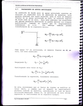 Apuntes y problemas de Estructuras Hiperestáticas
6.7 TRATAMIENÍO DE APOYOS ARTICUI.ADOS
La condición de borde para un apoyo articulado consiste
";utilizar su capacidad nula de absorción de momentos, erropermite plantear una nueva ecuación, pues si bien eI momento
flector en un apoyo articulado es nu1o, Ia rotación angul-ar
de dicho nudo no €s.c€ro.: para este anárisis las ecuaciones
de1 método pendiente desviación se pueden uprl.u. si-n ni.nguna
modificación, tomando ren cuenta que e1 desplazamiento
transversal en n:-rio. sin embargo también pueden
transformarse de Ia siguiente ma;-rere:
rrl1¡ =
f 1ze¡+ 0j)t Moü
u¡i=
f {ei+ 2oj)t Moj¡
Como apoyo "j "
nulo, con esta
Despejando 0i:
es articul-ado, el momento flector en éI se
condición:
Mji =
tl (o¡ + 2*,0;)tMoi¡ = o
O,=-]0; + L
^'o"")- ,-r -ru, rv'Jl
Sustituyendo este val-or en ¡,li j :
r',r¡ =
f tz oi - 1o¡ t liuo;i) lr,roij
Transformando l-a expresión, finalmente obtenemos:
rut¡j =
f (o¡)rMo¡i t -l voj¡
En efla reconocemos que er factor de rigidez se modifica aI
vafor 3EI/L, y además que el momento de emoctramiento
perfecto también se modifica, considerando un- tipo cie barra
articulada-empotrada (Tabla 2). La aplicación de. esta última
expresión Ia realizaremos en e1 siguiente ejemplo.
lng. N. Gon¿ález V. @ 2007
 
