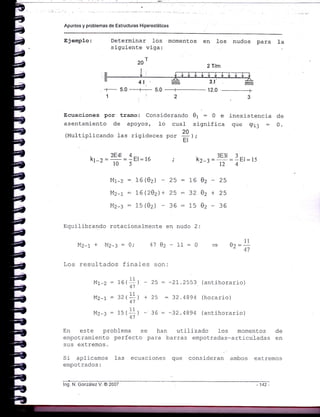Apuntes y problemas de Estructuras Hiperestáticas
E3emplo: Determinar 1os momentos
siguiente viga:
20r
4l
en los nudos para Ia
. v7m.
--j_ J
inexistencia de
que qij : 0.
Ecuaciones por tramo: Considerando e1 : 0 e
asentamiento de apoyos, 1o cual significa
(Multiplicando Las rigideces Oo. fl l,L
+_ 5.0 __-+_ 5.0
1:
.CAI A
kr-r ='-*'=1El=16lu )
Mr-z = 16(02) -
Mz-r : 76 (202) +
Mz-: : 15(02) -
ZZltttt.
-_=+--
2
z5
25
36
. 3E3l 3_
kr_r= =_El=15
124
:1602-25
:3202+25
:1502-36
Equilibrando rotacionafmente en nudo 2:
M2-r + MZ-: = 41 02 - 11 : 0
II
U?=--41
Los resultados finales son:
Mr-z = 16(= ) - 25 = -21.2553 (antihorario)
41
Mz-t= 32(+') +25 =32.4894 (horario)
41
Mz-3 : i5(#) - 36 : -32.4894 (antihorario)
En este probLema se han utilizado los momentos de
empotramiento perfecto para barras empotradas-articu-Iadas en
sus extremos,
Si aplicamos 1as ecuaciones que consideran ambos extremos
empotrados:
lng. N. González V. @ 2007
2Tlm
142 -
 