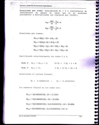 ',.: ¡,: .i ' i .):t . .': :.._:::rr -,i.iri:t ,: ., ii.'. ir¡..: .-
Apuntes y problemas de Estrucluras H¡perestátic¿s
Ecuaciones por tramo: Considerando 01 = 0 e inexistencia de
asentamiento de apoyos al igual que en el problema
precedente) y multiplicando 1as rlgj_deces por (lO/Elr);
Ecuaciones por tramos:
krr=2E41 =1el =a10 5
kr^ =2E31= lEl= s
122
M1-2= 8(ez)-25= 802-25
M2-1 = 8(202)+ 25 = 16 02 + 25
M2-3 = 5(202 + 0z) - 24 = 1002 + 50g - 24
M3-2 = 5(02 + 20g) + 24 = 502 + 100s + 24
Equilibrando rotacionalmente Jos nudos 2 y 3:
Nudo
Nudo
03+1
03+24
0z+
0z+
).
-1 :
MZ-1+MZ-:=0;
M:-z : o;
26
J
J
l0
:o
:0
Res-of vi-endo e l s is tema f ormado :
0z = 0.468085106 0: : -2.634042553
Los momentos finales en fos nudos son:
M1-2 = 8(0.468085106) - 25 = -21.2553
M2-1 = 16(0.468085106) + 25 = 32.4894
lu12_3 = 10(0.468085106) + 5(-2.63 4042553) - 24 = -32.4894
M3-2 = 5(0.468085106) + 2(-2.634042553) + 24 = O
lng. N. González V. @ 2007
 