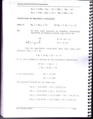 Apuntes y problemas de Estructuras Hiperestáticas
Mz-::5(202+0:)
M:-z=5(02+203)
Nudo 2:
Nur
4T
I
Mr +
2
. :ción de equilibrio
entonces:NI3-2-B:0;
502+1003+24
El s..teina formado se refleja en fas
2602-r 50:=
502+1003:
24:L002 + 503
24= 502+1003
+ 4. (2)
: -B T
rotacional para este nudo será
-B:0
siguientes expresicn== :
-l_
-76
+
- ¿.t
+24
m
M
M
Condiciones de eguilibrio rotacional:
Mz-r+Mz-::0; 2602+503+1:0
En este nudo concurre un volaclizo isostático,
aportando un momento flector cuyo val-or es:
v -l-as soluciones: 02: 0.2919
03 : -1.7489
l,os monrentos flnales en 1os nudos son:
§lr-z : B(0.2919) - 25 = -2?..62 T-n
Mz-r = 16(0.291 9) + 25 = 29.16 r-m
Mz-: = 10(0.2979) + 5(-l .1 4Bg) - 2q : -29.i6 r-m
Ms-z - 5(0.2979) ),2(-1.74S9) + 24:8.00 r_ni
lng. N. González V. @ 2C07 -147 -
 