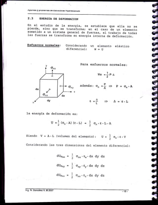 AFTUiltCS y lIUUtCtItaJ ue trsüUUtUtA§ ntpErE§tát¡G§
2.3 ENERCTA DE DEFOR!,IACION
En el- estudio de Ia energ:ia, se establece que ella no se
pierde, sino que se transforma; en el caso de un elemento
sometiCo a un sistema general de fuerzas, e1 trabajo Ce todas
1as fuerzas se transforma en energia interna de deftrmación.
Esfuerzos normales: Considerando un elemento e1ástico
diferenci-al : W:U
Para esfuerzos normales:
we = 1'P'6
2
además,o"=? 3 p=Gn.A
^t =r- = A- e.L
deformación es:
u =1(or,.A) (r,L) L
2
on. E. L. A
Siendo V=A.L (volumendelelemgnto): U= 1 o..r.,
considerando ]as tres d.i¡nensiones der elemento diferencial:
dUonx
dUonr
dUom
1
2
1
2
1
2
onx. gx. dx
ony. Ey. dx
onz . tz. dx
dy dz
dy dz
dy dz
 