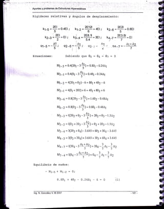 Rigideces relativas y ángulos de desplazamientor ,
kr-s=f =0.+rr ; k1-2='4u'' =0r,, kz-o=2E521=0BEr
kc a=?El=rr; ks-+={f=ar,, k1:7='=trut =.,2.
A1 ^ :41 . A2 _. Ai+L2
e1_5 = -5; a2_6 = -? , eZ. .: - ' : qa_7 =
Sabiendo que 05 : 06 : 0r = O
Mr-s = o.a(20¡ -, ?l = 0.801 - 0,24L1
Ms-r = o.+1e1 -:4--!-¡ = 0.401 -0.24L1
Mr-z = a(201 +02)-6 = 80r +402 -6
Mz-t = 4(01 +202)+6 = 401 +802 +6
Mz-o = 0.8(2;2 -:91 = t.602- 0.48a1
)
Me
-z =0.8(02 - ¡ 9l = o.8o¡ -0.48a¡
)
Mz-: = l(202 + 03 -, ?l = 202 + 0: - 1.5a2
M:-z = I(0r + 203 -3 4-¿) = 0z + 20¡ - 1.5a2
'5
Iv13-4 = 3(203 +04)-3.645 = 603 +30.1 -3.645
M+-¡ = 3(03 +204)+3.645 = 30¡ + 604 + 3.645
M+-z = r(204 -3
";-,
= ze4 - r¡ o, -
;
o,
Mu
-+ = r(oa -3 Ofr, = o.¡ - ], ot-1 o,
Ecrraciones:
Eguilibrio de nudos:
- Mt-S + M1-2 = Q-
8.801 + 402 - 0.24A1 - 6 = O (1)
lng. N. González V. @ 2007
 