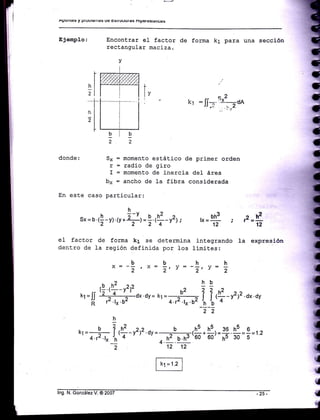 ^PUiltE§
y PtUUtEiltáS Us E§UUCIUra§ ntpqc§tauE§
Ejempl.o: Encontrar eI factor de forma k1 para una seccj.óo
rectangular maciza.
v
.f
,l
I
hl
,l
o2
t, = fl--'¡ ,-dA
' 'Y
9i!22
donde: Sx = momento estático de primer orden
r = radio de giro
I = momento de inercia del área
bx = ancho de 1a fibra consj.derada
En este caso particular:
h
sx=u 1!-y) o.+=f,r$-rrt, o=* ;
zh2
12
eI factor de forma k1 se determina integrando la expresión
dentro de La región definida por 1os limites:
bbhhx = -
2 , x = Z, Y = - 2, y :
,
12 12
f-,=-l {
{
{
{
n"
lng. N. González V. @ 2007
 