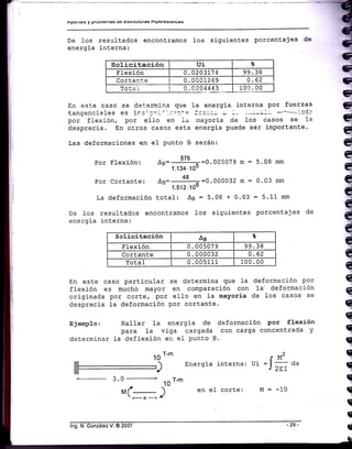 Apuilte§ y Pruulelllas uE Esuuutulas nlFElE§lauG§
De Ios resul-taCos encontramos
energfia interna:
1os sigui-entes Porcentajes de
Solicitación Ui t
Elexión 0.0203174 99 38
Cortanl:.e 0 . 00012 69 o .62
Totai 0.0204443 100 . 00
En este caso se deiermina que 1a energia j-nterna por fuerzas
tangenciales es irsi cni'. 1.:¡::'e i:':ri¡ - --. -.:-¿y'-- -¡"""":ldl
por flexión, por ello en 1a mayoria .cie los casos se Ia
desprecia. En otros casos esta energia puede ser iBportante.
Las deformaciones en e1 punto B serán:
q
q
q
q
€
q
q
q
q
q
q
q
q
q
q
q
q
q
q
q
T
q
T
T
T
f
¡
I
Por Flexión:
^B:-
j76-=0.005079
rn :
1.134.10-
Pcr cortante: Ao: 48
= =0.000032 m =
- 1.512.100
La deformación total:
^B
: 5.08 + 0.03
De 1os resultados encontramos los siguientes
energia interna:
5. 08 mrn
0.03 mm
= 5.11 mm
porcentajes de
Solicitación As t
Flexión 0 . 00507 9 99.38
Cortante 0.000032 0 .62
Total 0.005111 100. 00
En este caso particular se determina que }a deformación por
flexión es mucho mayor en comparación con 1a' defor¡nación
originada por corte, por ello en 1a mayoría de 1os casos se
desprecia Ia deformación por cortante.
E3enplo: Hallar 1a energia de deformación Por flexión
para la viga cargada con carga concentrada y
determinar Ia deflexión en eI punto B.
10
r-' rM2
Energia interna: ,t :J
2r,
O"
en el corte: M = -10
m_
a--
3.0
-------------+
,Mr--
-X
----+
10
T-*
)
lng. N- González V. @ 2007
 