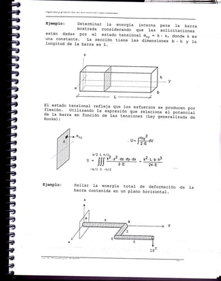 Ejetuplo: Determinar Ia energia interna
mostrada consj-derando que las
están dadas por eI estado tensionaL
una constante. La sección tlene 1as
longitud de la barra es L.
para l_a barra
solicitaciones
ony=.zrdondekes
dimensiones b,h y la
i i.. L.i,:i|,: ¡"...,
j.: ji# - l-.
12.L.b.h3
24.E
h
-.- -. v
/ L----------J
El estado tensional- refleja que 1os esfuerzos se producen porflexión' utilizando 1a exprlsión que reraciona ár potencialde ta ba=a en función de 1as tensiones ii;;-;";ializada deHooke) :
-2u= [:!¿-6yJ 2.E
^/)
¡
^ta
u = fll k¿ 'z¿'dz'dt'dx
JJJ 2'E
-b/2 o -h/2
Ejemplo: Ha1lar Ia energia total de deformacÍón
barra contenida en uñ plano horizontal.
z
de la
 