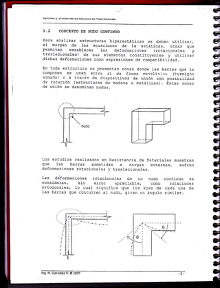 APU[ttrs y ptuuterua§ uc tr§uuutuf á§ nt!.JcrE5(aIES
L.2 CONCEPTO DE NI'DO CONEINUO
Para analizar estructuras hiperestáticas se deben utilizar,
al margen de 1as ecuaciones de la estáticas, otras que
permitan establecer las deformaciones (rotacionales y
traslacionales) de sus elementos constituyent_es y utilizar
dichas deformaciones como expresiones de comp.atibilidad.
En toda estructura se presentan zonas donde las barras que 1a
componen se unen eatre sí de forma :r.orcli:i r:a (hcrrnigón
armado) o a travé.s de dispositivos de unión con posibii-idaci
de roiación (estructuras de madera o m.etáricas). Estas zonas
de unión se denorninan nudos.
Los estudios realizados en Resistencia de llateriales muestran
que las barras sometidas a cargas externas, sufren
deforrnaciones rotacional-es y tra.slacional-es.
Las ddformaci-ones rotacionales de un nudo continuo se
consideran, sin error apreciabl e, como rotaciones
ortogonales, Lo cual significa que los ejes de cada una de
1as barras que concurren al nudc, giran ue ángulo similar.
l"S Ñ=or,zález V. O 200?
 