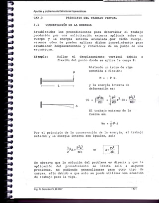Apuntes y problemas de Estructuras Hiperestáticas
CAP.3 PRINCIPIO DEL TRABAJO VIRTUAL
3.1 CONSERVACIóU OP LA ENERGIA
Est,ablecidos 1os procedimientos para determinar e1 trabajo
producido por una solicitación externa aplicada sobre un
cuerpo y Ia energiÍa j-nterna acumulada ..por dicho cuerpo,
veremos cómo de pueden aplj-car dichos procedimienEos .para
esLablecer desplazamientos y rotaciones de un punto de una
estructura
Ej emplo : Hallar e1 desplazami-ento
flexión del punE.o donde se
Aislando
p somet.ida
verti.cal debido
aplica 1a carga P.
un trozo de viga
a flexión:
el trabajo
M=-Px,
y 1a energía interna de
deformación es:
.M2ds LrP2 ,) . P2L3
LT1 = l- = l-X-.dX=
-
r z1t d2El 6El
EI trabajo externo de 1a
fuerza es:
w" = 1.p.¡
2
Por eI principio de Ia conservación de 1a energia,
externo y Ia energia interna son iguales, asi:
1p¡ -
P2t-3
2 6El
Se observa que Ia solución deI problema es directa y que Ia
aplicación deI procedimiento se limita solo a algunos
problemas, Do pudiendo generalizarse para otro tipo de
cargas, e1Io debj-do a que solo se puede utilizar una ecuación
de t.rabajo para 1a viga.
PL3
3Et
lng. N. González V. @ 2007
 